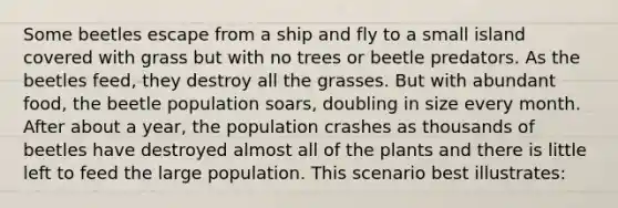 Some beetles escape from a ship and fly to a small island covered with grass but with no trees or beetle predators. As the beetles feed, they destroy all the grasses. But with abundant food, the beetle population soars, doubling in size every month. After about a year, the population crashes as thousands of beetles have destroyed almost all of the plants and there is little left to feed the large population. This scenario best illustrates: