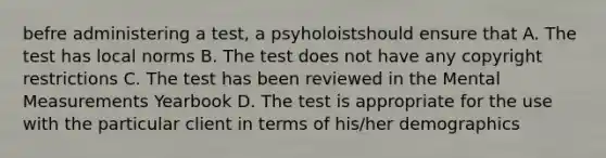 befre administering a test, a psyholoistshould ensure that A. The test has local norms B. The test does not have any copyright restrictions C. The test has been reviewed in the Mental Measurements Yearbook D. The test is appropriate for the use with the particular client in terms of his/her demographics