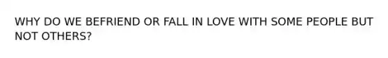 WHY DO WE BEFRIEND OR FALL IN LOVE WITH SOME PEOPLE BUT NOT OTHERS?