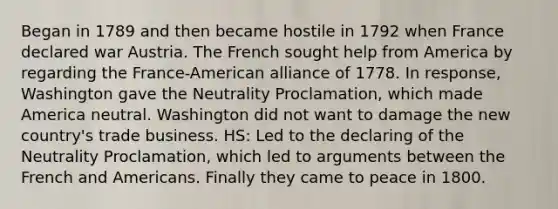 Began in 1789 and then became hostile in 1792 when France declared war Austria. The French sought help from America by regarding the France-American alliance of 1778. In response, Washington gave the Neutrality Proclamation, which made America neutral. Washington did not want to damage the new country's trade business. HS: Led to the declaring of the Neutrality Proclamation, which led to arguments between the French and Americans. Finally they came to peace in 1800.