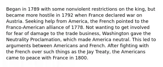 Began in 1789 with some nonviolent restrictions on the king, but became more hostile in 1792 when France declared war on Austria. Seeking help from America, the French pointed to the Franco-American alliance of 1778. Not wanting to get involved for fear of damage to the trade business, Washington gave the Neutrality Proclamation, which made America neutral. This led to arguments between Americans and French. After fighting with the French over such things as the Jay Treaty, the Americans came to peace with France in 1800.