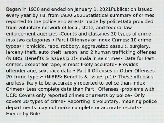 Began in 1930 and ended on January 1, 2021Publication issued every year by FBI from 1930-2021Statistical summary of crimes reported to the police and arrests made by policeData provided from voluntary network of local, state, and federal law enforcement agencies -Counts and classifies 30 types of crime into two categories • Part I Offenses or Index Crimes: 10 crime types• Homicide, rape, robbery, aggravated assault, burglary, larceny-theft, auto theft, arson, and 2 human trafficking offenses (NIBRS: Benefits & Issues p.1)• mala in se crimes• Data for Part I crimes, except for rape, is most likely accurate• Provides offender age, sex, race data • Part II Offenses or Other Offenses: 20 crime types• (NIBRS: Benefits & Issues p.1)• These offenses are less likely to be accurately reported to police than Index Crimes• Less complete data than Part I Offenses -problems with UCR: Covers only reported crimes or arrests by police• Only covers 30 types of crime• Reporting is voluntary, meaning police departments may not make complete or accurate reports• Hierarchy Rule