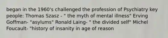 began in the 1960's challenged the profession of Psychiatry key people: Thomas Szasz - " the myth of mental illness" Erving Goffman- "asylums" Ronald Laing- " the divided self" Michel Foucault- "history of insanity in age of reason