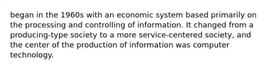 began in the 1960s with an economic system based primarily on the processing and controlling of information. It changed from a producing-type society to a more service-centered society, and the center of the production of information was computer technology.