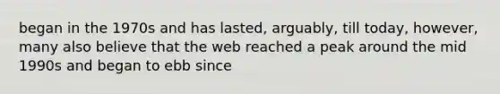 began in the 1970s and has lasted, arguably, till today, however, many also believe that the web reached a peak around the mid 1990s and began to ebb since