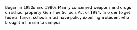 Began in 1980s and 1990s-Mainly concerned weapons and drugs on school property. Gun-Free Schools Act of 1994: In order to get federal funds, schools must have policy expelling a student who brought a firearm to campus