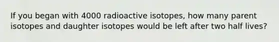 If you began with 4000 radioactive isotopes, how many parent isotopes and daughter isotopes would be left after two half lives?