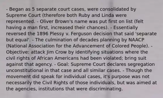 - Began as 5 separate court cases, were consolidated by Supreme Court (therefore both Ruby and Linda were represented. - Oliver Brown's name was put first on list (felt having a man first, increased their chances). - Essentially reversed the 1896 Plessy v. Ferguson decision that said 'separate but equal'. - The culmination of decades planning by NAACP (National Association for the Advancement of Colored People). - Objective: attack Jim Crow by identifying situations where the civil rights of African Americans had been violated; bring suit against that agency. - Goal: Supreme Court declares segregation unconstitutional in that case and all similar cases. - Though the movement did speak for individual cases, it's purpose was not necessarily the Civil Rights of those individuals, but was aimed at the agencies, institutions that were discriminating.