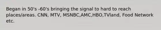 Began in 50's -60's bringing the signal to hard to reach places/areas. CNN, MTV, MSNBC,AMC,HBO,TVland, Food Network etc.