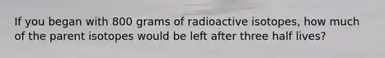 If you began with 800 grams of radioactive isotopes, how much of the parent isotopes would be left after three half lives?