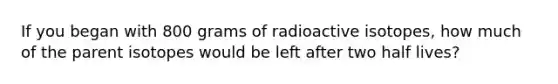 If you began with 800 grams of radioactive isotopes, how much of the parent isotopes would be left after two half lives?