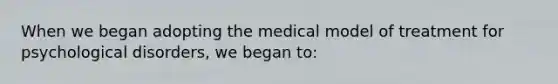 When we began adopting the medical model of treatment for psychological disorders, we began to: