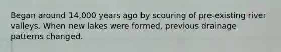 Began around 14,000 years ago by scouring of pre-existing river valleys. When new lakes were formed, previous drainage patterns changed.