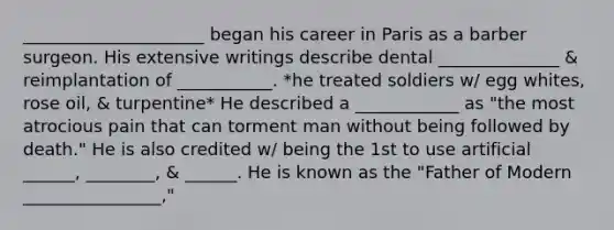 _____________________ began his career in Paris as a barber surgeon. His extensive writings describe dental ______________ & reimplantation of ___________. *he treated soldiers w/ egg whites, rose oil, & turpentine* He described a ____________ as "the most atrocious pain that can torment man without being followed by death." He is also credited w/ being the 1st to use artificial ______, ________, & ______. He is known as the "Father of Modern ________________,"