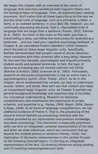 We began this chapter with an overview of the nature of language; that overview considered both linguistic theory and the biological basis of language. Then, we explored basic reading processes. You'll notice that all these topics focus on the way we process small units of language, such as a phoneme, a letter, a word, or an isolated sentence. In your daily life, however, you are continually processing discourse, that is, interrelated units of language that are larger than a sentence (Traxler, 2012; Treiman et al., 2003). You listen to the news on the radio, you hear a friend telling a story, you follow the instructions for assembling a bookcase. . .and you read your cognitive psychology textbook. In Chapter 8, we considered Frederic Bartlett's (1932) research, which focused on these larger linguistic units. Specifically, Bartlett demonstrated that people's recall of stories becomes more consistent with their schemas after a long delay. However, for the next four decades, psychologists and linguists primarily studied words and isolated sentences. In fact, the topic of discourse processing was not revived until the mid-1970s (Butcher & Kintsch, 2003; Graesser et al., 2003). Fortunately, research on discourse comprehension is now an active topic in psycholinguistics (Lynch, 2010; Traxler, 2012). So far in this chapter, we've emphasized how context can help us understand sounds, letters, and words. Now we'll see that context also helps us comprehend larger linguistic units. As Chapter 8 pointed out, general background knowledge and expertise help to facilitate our conceptual understanding. Research on discourse comprehension also emphasizes the importance of scripts, schemas, and expertise (e.g., Harley, 2008; Mayer, 2004; Zwaan & Rapp, 2006). At all levels of language comprehension, we see additional evidence of Theme 5. That is, the processing of the physical stimuli (bottom-up processing) interacts with the context provided by our expectations and previous knowledge (top-down processing). This interaction is especially prominent when we form an integrated, cohesive representation of the text and when we draw inferences, which are conclusions that go beyond the isolated phrase or sentence (Harley, 2010). Our exploration of discourse comprehension in this section focuses on the following selected topics: (1) forming an integrated representation of the text, (2) drawing inferences during reading, and (3) teaching metacomprehension skills.