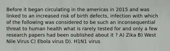 Before it began circulating in the americas in 2015 and was linked to an increased risk of birth defects, infection with which of the following was considered to be such an inconsequential threat to human health what is rarely tested for and only a few research papers had been oublished about it ? A) Zika B) West Nile Virus C) Ebola virus D). H1N1 virus