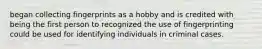 began collecting fingerprints as a hobby and is credited with being the first person to recognized the use of fingerprinting could be used for identifying individuals in criminal cases.