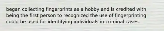 began collecting fingerprints as a hobby and is credited with being the first person to recognized the use of fingerprinting could be used for identifying individuals in criminal cases.