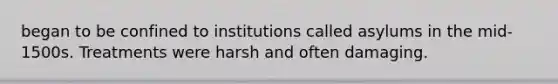 began to be confined to institutions called asylums in the mid-1500s. Treatments were harsh and often damaging.