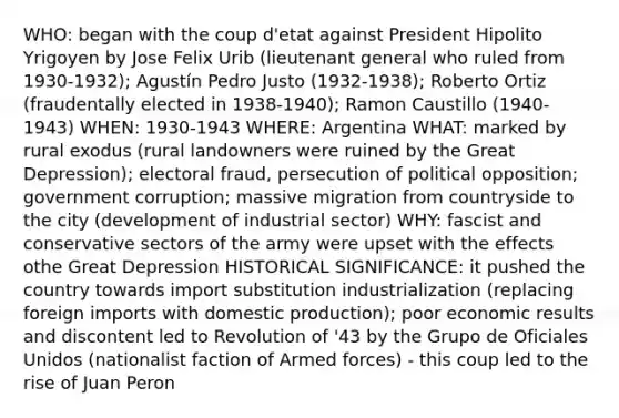 WHO: began with the coup d'etat against President Hipolito Yrigoyen by Jose Felix Urib (lieutenant general who ruled from 1930-1932); Agustín Pedro Justo (1932-1938); Roberto Ortiz (fraudentally elected in 1938-1940); Ramon Caustillo (1940-1943) WHEN: 1930-1943 WHERE: Argentina WHAT: marked by rural exodus (rural landowners were ruined by the Great Depression); electoral fraud, persecution of political opposition; government corruption; massive migration from countryside to the city (development of industrial sector) WHY: fascist and conservative sectors of the army were upset with the effects othe Great Depression HISTORICAL SIGNIFICANCE: it pushed the country towards import substitution industrialization (replacing foreign imports with domestic production); poor economic results and discontent led to Revolution of '43 by the Grupo de Oficiales Unidos (nationalist faction of Armed forces) - this coup led to the rise of Juan Peron