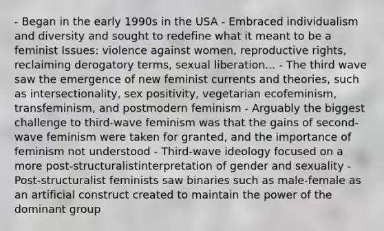 - Began in the early 1990s in the USA - Embraced individualism and diversity and sought to redefine what it meant to be a feminist Issues: violence against women, reproductive rights, reclaiming derogatory terms, sexual liberation... - The third wave saw the emergence of new feminist currents and theories, such as intersectionality, sex positivity, vegetarian ecofeminism, transfeminism, and postmodern feminism - Arguably the biggest challenge to third-wave feminism was that the gains of second-wave feminism were taken for granted, and the importance of feminism not understood - Third-wave ideology focused on a more post-structuralistinterpretation of gender and sexuality - Post-structuralist feminists saw binaries such as male-female as an artificial construct created to maintain the power of the dominant group