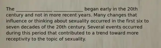 The ________________ _____________ began early in the 20th century and not in more recent years. Many changes that influence or thinking about sexuality occurred in the first six to seven decades of the 20th century. Several events occurred during this period that contributed to a trend toward more receptivity to the topic of sexuality.