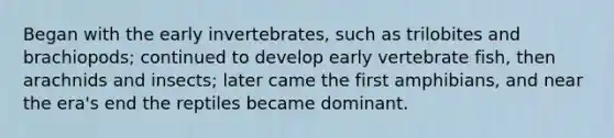 Began with the early invertebrates, such as trilobites and brachiopods; continued to develop early vertebrate fish, then arachnids and insects; later came the first amphibians, and near the era's end the reptiles became dominant.