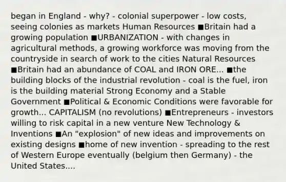 began in England - why? - colonial superpower - low costs, seeing colonies as markets Human Resources ◼Britain had a growing population ◼URBANIZATION - with changes in agricultural methods, a growing workforce was moving from the countryside in search of work to the cities Natural Resources ◼Britain had an abundance of COAL and IRON ORE... ◼the building blocks of the industrial revolution - coal is the fuel, iron is the building material Strong Economy and a Stable Government ◼Political & Economic Conditions were favorable for growth... CAPITALISM (no revolutions) ◼Entrepreneurs - investors willing to risk capital in a new venture New Technology & Inventions ◼An "explosion" of new ideas and improvements on existing designs ◼home of new invention - spreading to the rest of Western Europe eventually (belgium then Germany) - the United States....