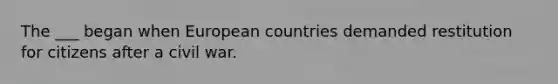 The ___ began when European countries demanded restitution for citizens after a civil war.