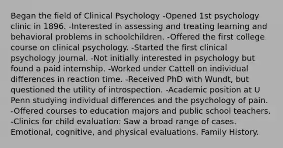 Began the field of Clinical Psychology -Opened 1st psychology clinic in 1896. -Interested in assessing and treating learning and behavioral problems in schoolchildren. -Offered the first college course on clinical psychology. -Started the first clinical psychology journal. -Not initially interested in psychology but found a paid internship. -Worked under Cattell on individual differences in reaction time. -Received PhD with Wundt, but questioned the utility of introspection. -Academic position at U Penn studying individual differences and the psychology of pain. -Offered courses to education majors and public school teachers. -Clinics for child evaluation: Saw a broad range of cases. Emotional, cognitive, and physical evaluations. Family History.