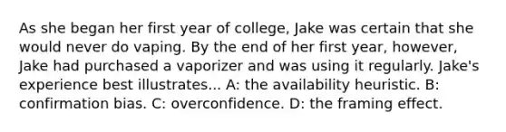 As she began her first year of college, Jake was certain that she would never do vaping. By the end of her first year, however, Jake had purchased a vaporizer and was using it regularly. Jake's experience best illustrates... A: the availability heuristic. B: confirmation bias. C: overconfidence. D: the framing effect.