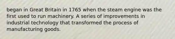 began in Great Britain in 1765 when the steam engine was the first used to run machinery. A series of improvements in industrial technology that transformed the process of manufacturing goods.