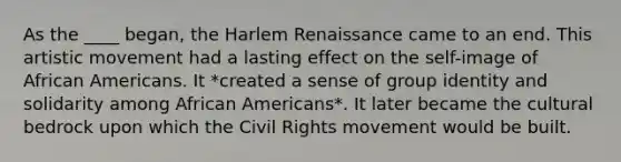 As the ____ began, the Harlem Renaissance came to an end. This artistic movement had a lasting effect on the self-image of African Americans. It *created a sense of group identity and solidarity among African Americans*. It later became the cultural bedrock upon which the Civil Rights movement would be built.