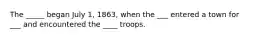 The _____ began July 1, 1863, when the ___ entered a town for ___ and encountered the ____ troops.