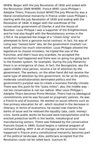 WHEN: Began with the July Revolution of 1830 and ended with the Revolution 1848 WHERE: France WHO: Louis Philippe I, Adolphe Thiers, François Guizot WHAT:The July Monarchy was a liberal constitutional monarchy in France under Louis Philippe I, starting with the July Revolution of 1830 and ending with the Revolution of 1848. It began with the overthrow of the conservative government of Charles X and the House of Bourbon. Louis Philippe I was a supporter of the Enlightenment and he had also fought with the Revolutionary armies in the 1793-4. He projected the image of a "citizen-king" and he attempted to form a genuine social contract. In fact, his way of ruling was "laissez-faire" aka, let the government (market) run itself, without too much intervention. Louis Philippe allowed the legislature to choose ministers, he tripled the size of the franchise, and didn't have any scandals, he accepted the revolution had happened and there was no going (no going back to the Estates system, for example). During the July Monarchy there is an emergence of class. In fact, the Bourgeoisie, aka the upper-middle class person, receive a lot of attention by the government. The workers, on the other hand did not receive the same type of attention by this government. As far as for politics, moderate constitutionalists dominated politics and the government's purpose was to create a business friendly climate. There was this push for the "juste milieu", aka, the middle way - not too conservative & not too radical. After Louis Philippe I, Adolphe Thiers becomes Prime Minister. Thiers had no ideological commitments and he was focused on pragmatic policies. He was a friend to and of business. He worked on social reforms such as free primary education for all - which resulted in the decrease in illiteracy. In terms of economics, he issued new charters for banks of issue and he relieved the liquidity (aka, cash, money) crisis. Some public works he focused were transportation and he erected protective tariffs in the textile, metallurgical and manufacturing sectors. Thiers was followed by the conservative Francois Guizot in 1840. Guizot begins a national program of railroad building. WHY: A lot of changes at the economic level happened in France and a constitutional monarchy becomes part of the political landscape. Also, politicians accepted that the Revolution could not be rolled back. (Lecture 6)