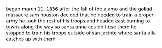 began march 11, 1836 after the fall of the alamo and the goliad massacre sam houston decided that he needed to train a proper army he took the rest of his troops and headed east burning to towns along the way so santa anna couldn't use them he stopped to train his troops outside of san jacinto where santa alla catches up with them