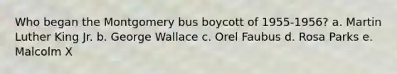 Who began the Montgomery bus boycott of 1955-1956? a. Martin Luther King Jr. b. George Wallace c. Orel Faubus d. Rosa Parks e. Malcolm X