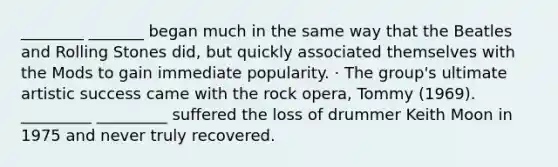 ________ _______ began much in the same way that the Beatles and Rolling Stones did, but quickly associated themselves with the Mods to gain immediate popularity. · The group's ultimate artistic success came with the rock opera, Tommy (1969). _________ _________ suffered the loss of drummer Keith Moon in 1975 and never truly recovered.