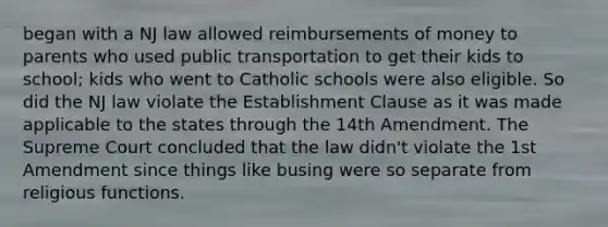 began with a NJ law allowed reimbursements of money to parents who used public transportation to get their kids to school; kids who went to Catholic schools were also eligible. So did the NJ law violate the Establishment Clause as it was made applicable to the states through the 14th Amendment. The Supreme Court concluded that the law didn't violate the 1st Amendment since things like busing were so separate from religious functions.