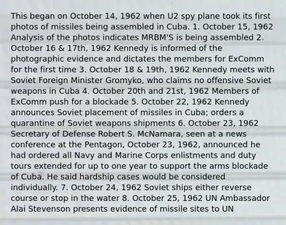 This began on October 14, 1962 when U2 spy plane took its first photos of missiles being assembled in Cuba. 1. October 15, 1962 Analysis of the photos indicates MRBM'S is being assembled 2. October 16 & 17th, 1962 Kennedy is informed of the photographic evidence and dictates the members for ExComm for the first time 3. October 18 & 19th, 1962 Kennedy meets with Soviet Foreign Minister Gromyko, who claims no offensive Soviet weapons in Cuba 4. October 20th and 21st, 1962 Members of ExComm push for a blockade 5. October 22, 1962 Kennedy announces Soviet placement of missiles in Cuba; orders a quarantine of Soviet weapons shipments 6. October 23, 1962 Secretary of Defense Robert S. McNamara, seen at a news conference at the Pentagon, October 23, 1962, announced he had ordered all Navy and Marine Corps enlistments and duty tours extended for up to one year to support the arms blockade of Cuba. He said hardship cases would be considered individually. 7. October 24, 1962 Soviet ships either reverse course or stop in the water 8. October 25, 1962 UN Ambassador Alai Stevenson presents evidence of missile sites to UN