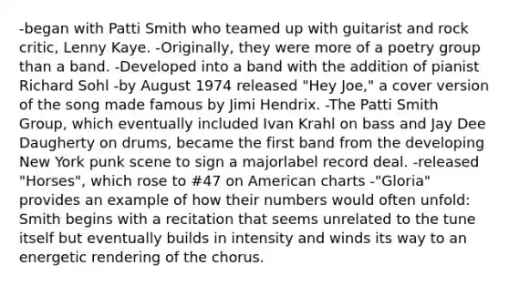 -began with Patti Smith who teamed up with guitarist and rock critic, Lenny Kaye. -Originally, they were more of a poetry group than a band. -Developed into a band with the addition of pianist Richard Sohl -by August 1974 released "Hey Joe," a cover version of the song made famous by Jimi Hendrix. -The Patti Smith Group, which eventually included Ivan Krahl on bass and Jay Dee Daugherty on drums, became the first band from the developing New York punk scene to sign a majorlabel record deal. -released "Horses", which rose to #47 on American charts -"Gloria" provides an example of how their numbers would often unfold: Smith begins with a recitation that seems unrelated to the tune itself but eventually builds in intensity and winds its way to an energetic rendering of the chorus.