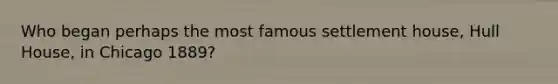 Who began perhaps the most famous settlement house, Hull House, in Chicago 1889?
