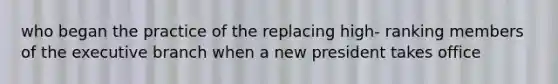 who began the practice of the replacing high- ranking members of the executive branch when a new president takes office