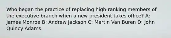 Who began the practice of replacing high-ranking members of the executive branch when a new president takes office? A: James Monroe B: Andrew Jackson C: Martin Van Buren D: John Quincy Adams