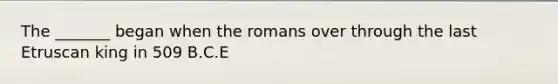 The _______ began when the romans over through the last Etruscan king in 509 B.C.E