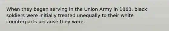 When they began serving in the Union Army in 1863, black soldiers were initially treated unequally to their white counterparts because they were-