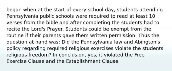 began when at the start of every school day, students attending Pennsylvania public schools were required to read at least 10 verses from the bible and after completing the students had to recite the Lord's Prayer. Students could be exempt from the routine if their parents gave them written permission. Thus the question at hand was: Did the Pennsylvania law and Abington's policy regarding required religious exercises violate the students' religious freedom? In conclusion, yes, it violated the Free Exercise Clause and the Establishment Clause.