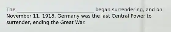 The ________________________________ began surrendering, and on November 11, 1918, Germany was the last Central Power to surrender, ending the Great War.