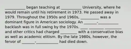 ___________ began teaching at ___________ University, where he would remain until his retirement in 1973. He passed away in 1979. Throughout the 1950s and 1960s, __________ was a dominant figure in American sociology. An _______-___________ backlash was in full swing by the 1970s. ____ ________ _________ and other critics had charged _________ with a conservative bias as well as academic elitism. By the late 1980s, however, the fervor of _______-____________ had died down.