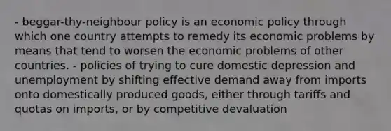 - beggar-thy-neighbour policy is an economic policy through which one country attempts to remedy its economic problems by means that tend to worsen the economic problems of other countries. - policies of trying to cure domestic depression and unemployment by shifting effective demand away from imports onto domestically produced goods, either through tariffs and quotas on imports, or by competitive devaluation